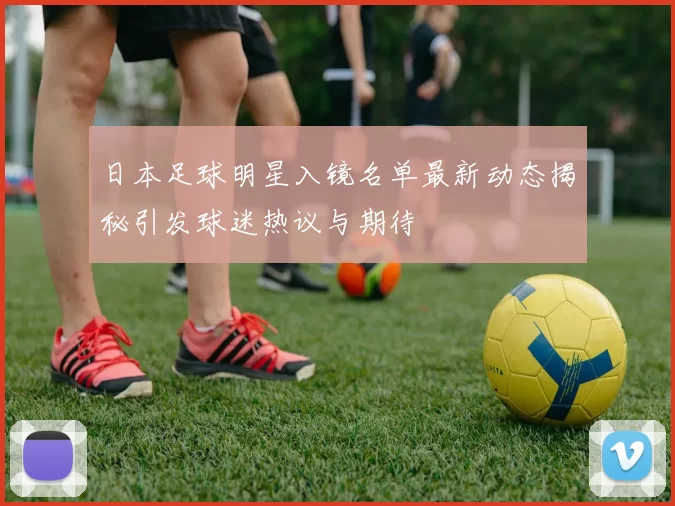 日本足球明星入镜名单最新动态揭秘引发球迷热议与期待