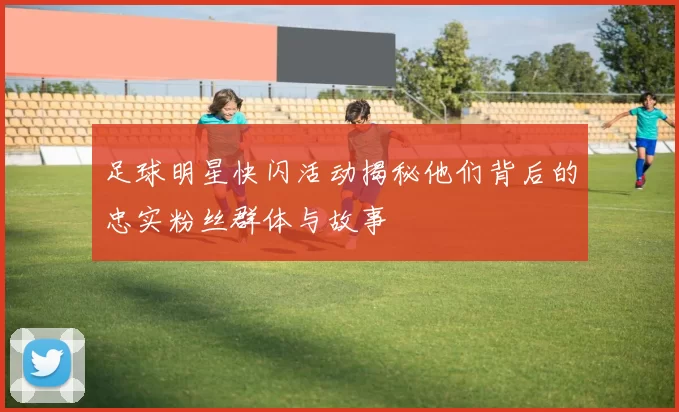 足球明星快闪活动揭秘他们背后的忠实粉丝群体与故事