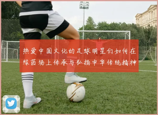 热爱中国文化的足球明星们如何在绿茵场上传承与弘扬中华传统精神
