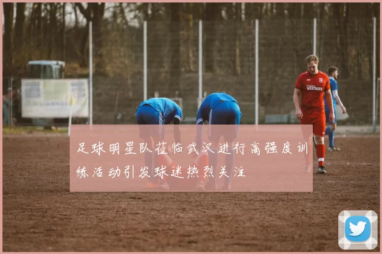 足球明星队莅临武汉进行高强度训练活动引发球迷热烈关注