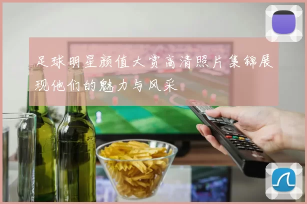 足球明星颜值大赏高清照片集锦展现他们的魅力与风采