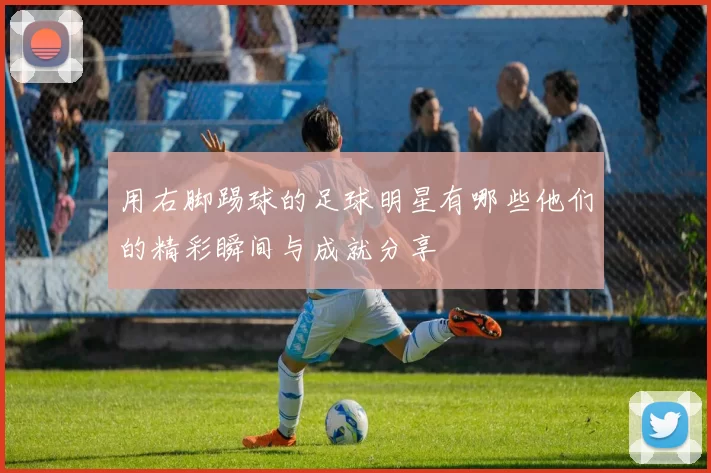 用右脚踢球的足球明星有哪些他们的精彩瞬间与成就分享