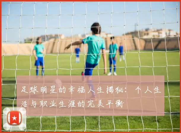 足球明星的幸福人生揭秘：个人生活与职业生涯的完美平衡