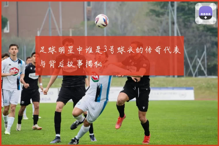 足球明星中谁是3号球衣的传奇代表与背后故事揭秘