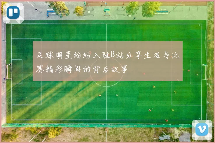 足球明星纷纷入驻B站分享生活与比赛精彩瞬间的背后故事