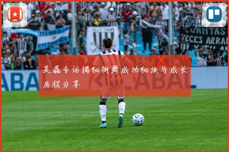 吴磊专访揭秘街舞成功秘诀与成长历程分享