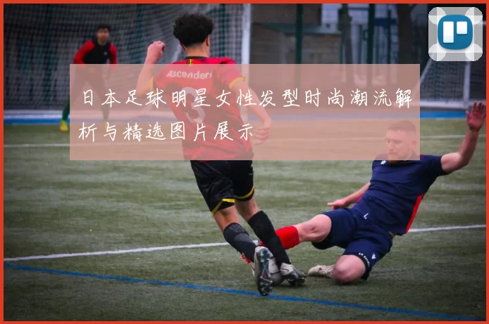 日本足球明星女性发型时尚潮流解析与精选图片展示