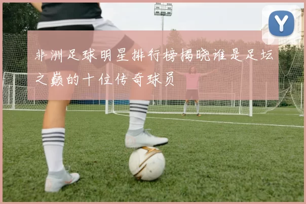 非洲足球明星排行榜揭晓谁是足坛之巅的十位传奇球员