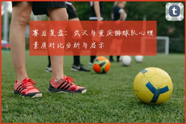 赛后复盘：武汉与重庆排球队心理素质对比分析与启示