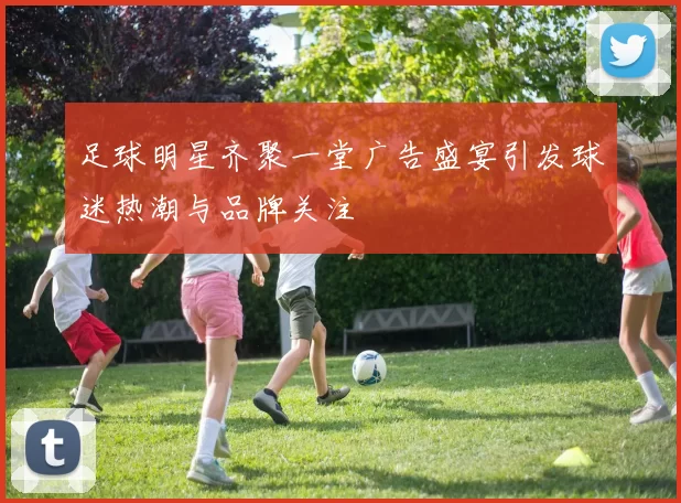足球明星齐聚一堂广告盛宴引发球迷热潮与品牌关注