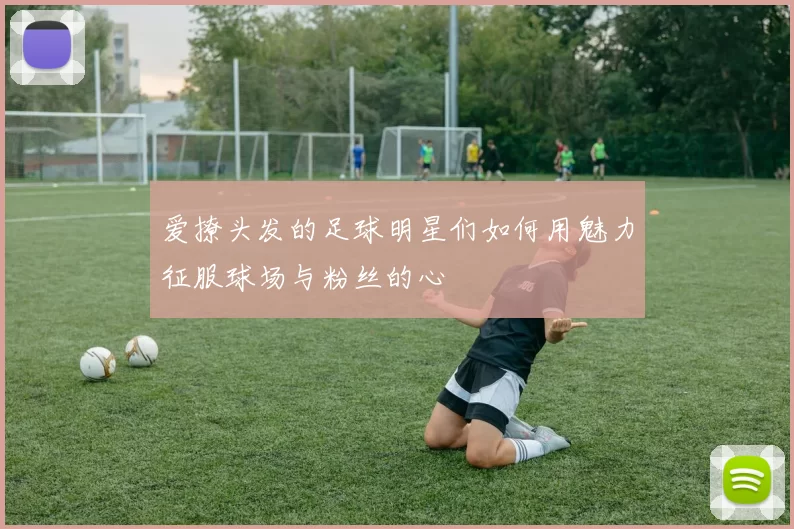 爱撩头发的足球明星们如何用魅力征服球场与粉丝的心