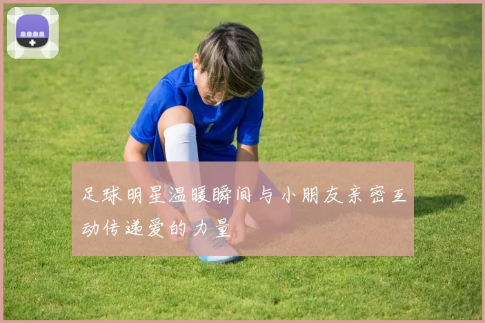 足球明星温暖瞬间与小朋友亲密互动传递爱的力量
