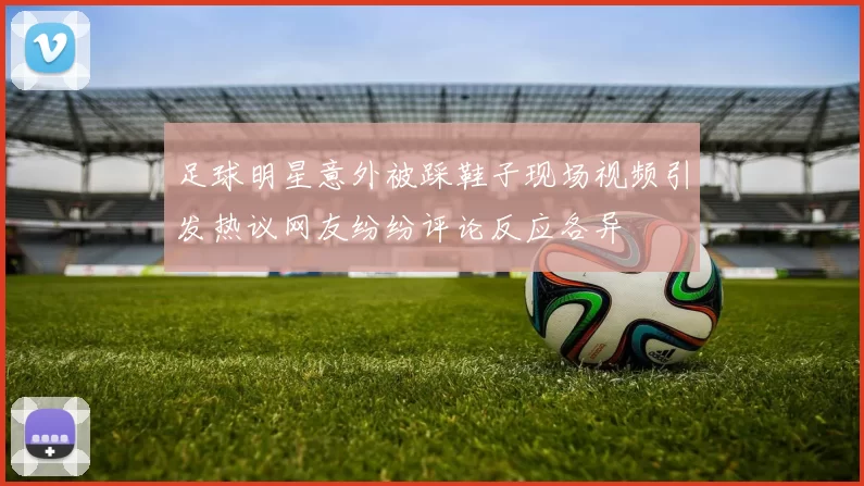 足球明星意外被踩鞋子现场视频引发热议网友纷纷评论反应各异