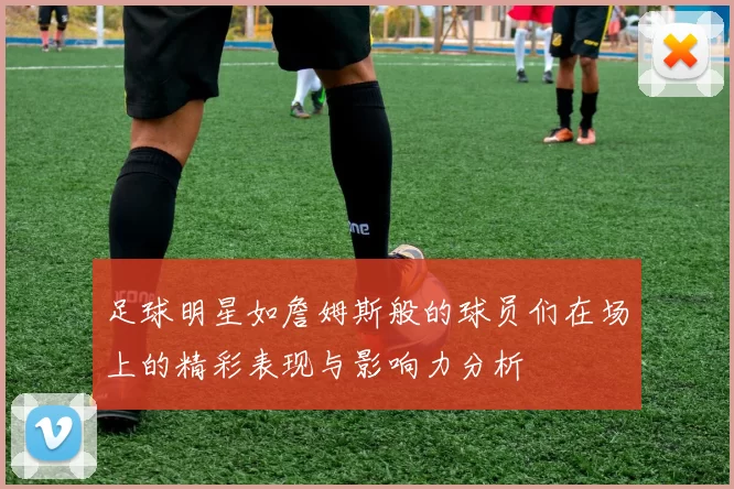 足球明星如詹姆斯般的球员们在场上的精彩表现与影响力分析