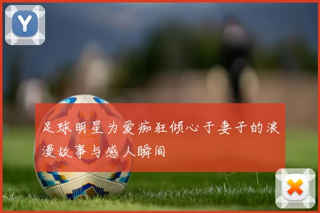 足球明星为爱痴狂倾心于妻子的浪漫故事与感人瞬间