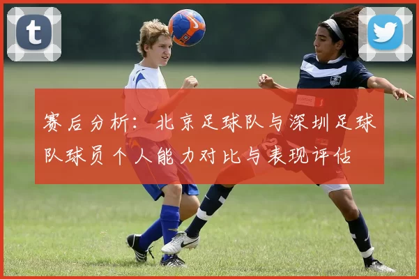 赛后分析：北京足球队与深圳足球队球员个人能力对比与表现评估