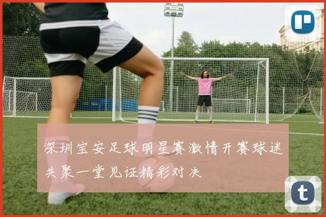 深圳宝安足球明星赛激情开赛球迷共聚一堂见证精彩对决