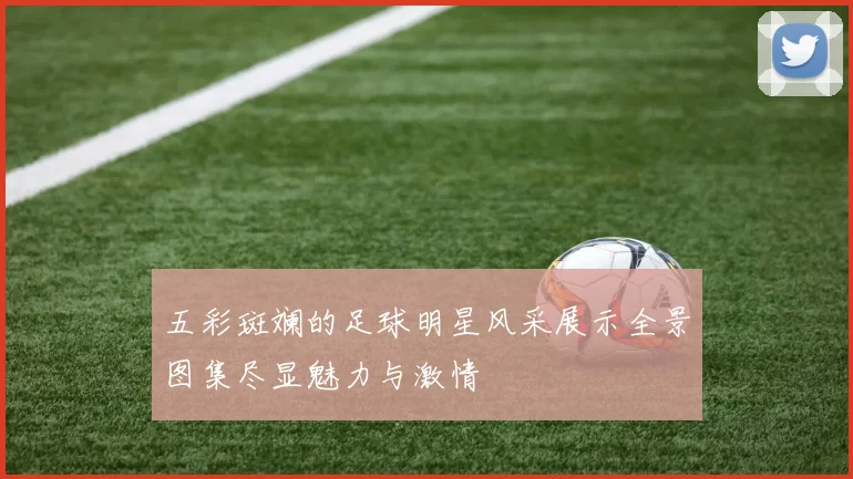五彩斑斓的足球明星风采展示全景图集尽显魅力与激情