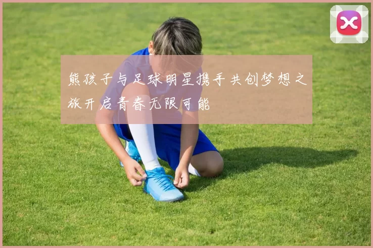 熊孩子与足球明星携手共创梦想之旅开启青春无限可能