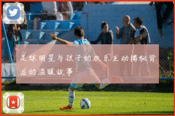 足球明星与孩子的欢乐互动揭秘背后的温暖故事