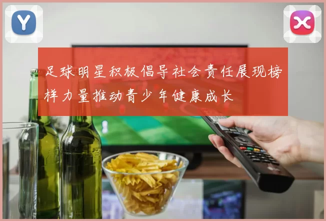 足球明星积极倡导社会责任展现榜样力量推动青少年健康成长