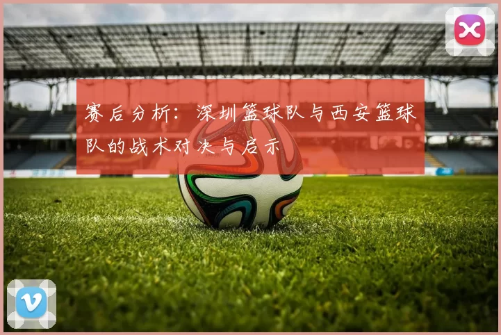 赛后分析：深圳篮球队与西安篮球队的战术对决与启示
