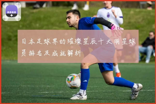 日本足球界的璀璨星辰十大明星球员排名及成就解析
