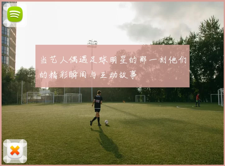 当艺人偶遇足球明星的那一刻他们的精彩瞬间与互动故事