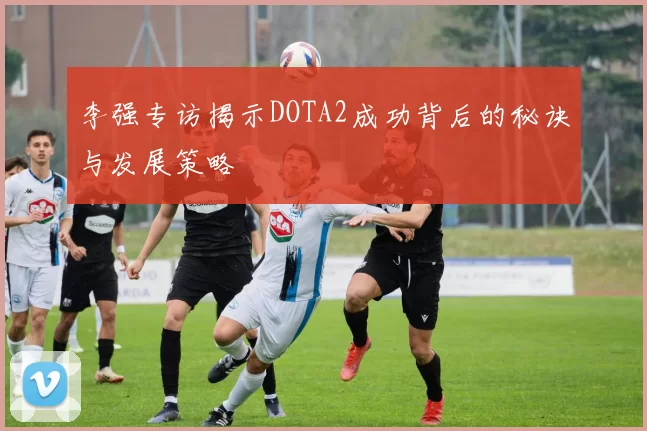 李强专访揭示DOTA2成功背后的秘诀与发展策略