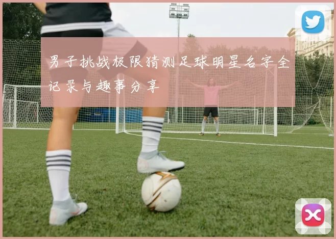 男子挑战极限猜测足球明星名字全记录与趣事分享