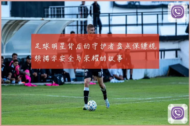 足球明星背后的守护者盘点保镖视频揭示安全与荣耀的故事