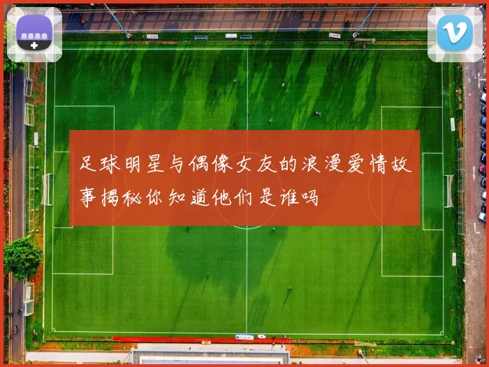足球明星与偶像女友的浪漫爱情故事揭秘你知道他们是谁吗