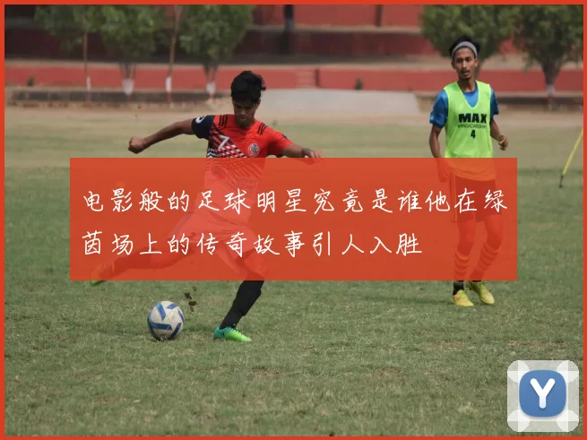 电影般的足球明星究竟是谁他在绿茵场上的传奇故事引人入胜