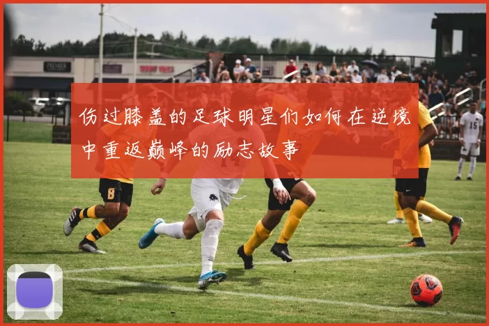 伤过膝盖的足球明星们如何在逆境中重返巅峰的励志故事