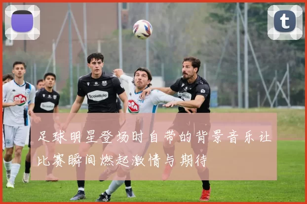 足球明星登场时自带的背景音乐让比赛瞬间燃起激情与期待