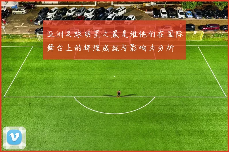 亚洲足球明星之最是谁他们在国际舞台上的辉煌成就与影响力分析