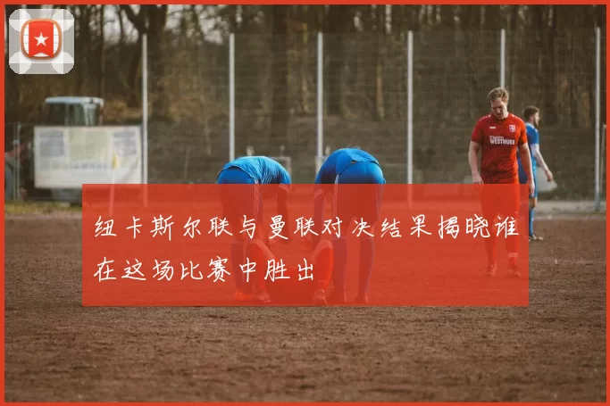 纽卡斯尔联与曼联对决结果揭晓谁在这场比赛中胜出