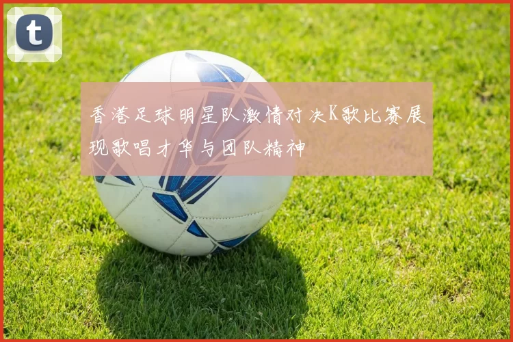 香港足球明星队激情对决K歌比赛展现歌唱才华与团队精神