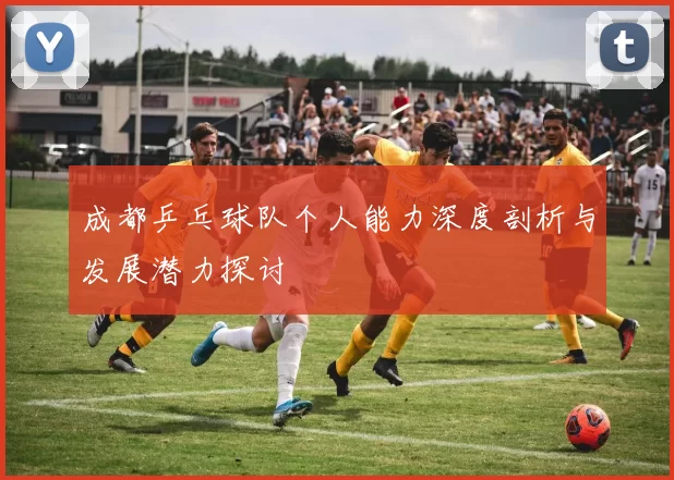 成都乒乓球队个人能力深度剖析与发展潜力探讨