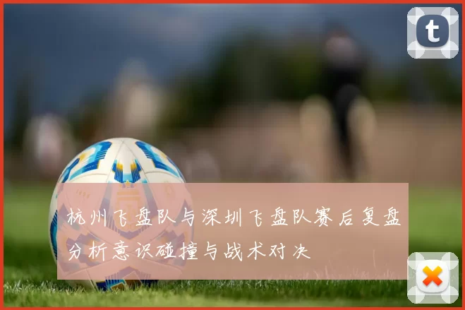 杭州飞盘队与深圳飞盘队赛后复盘分析意识碰撞与战术对决