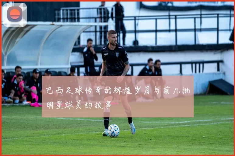 巴西足球传奇的辉煌岁月与前几批明星球员的故事