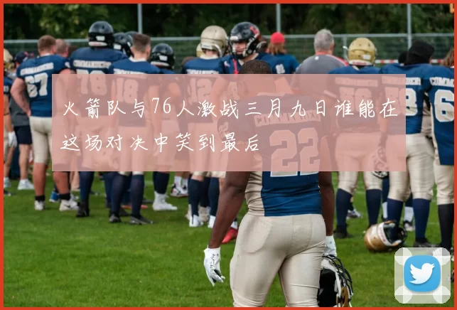 火箭队与76人激战三月九日谁能在这场对决中笑到最后