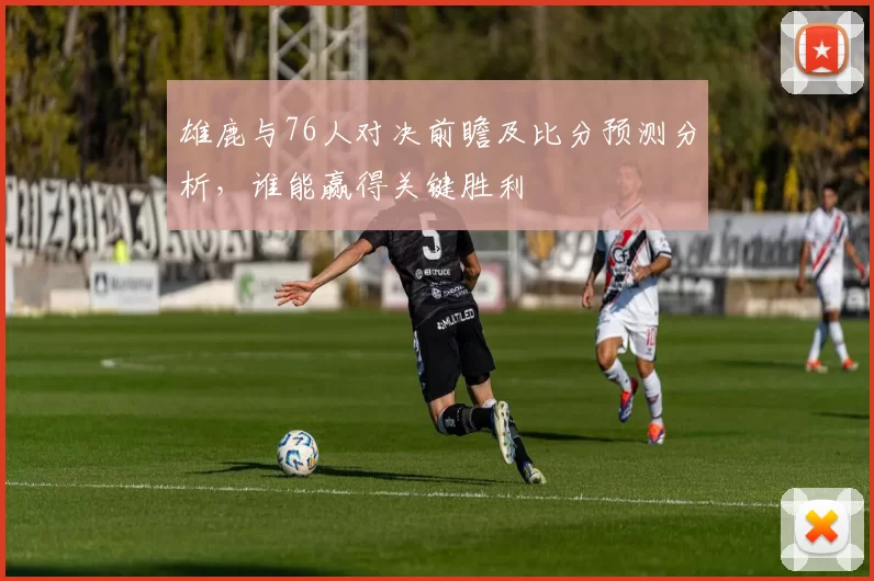 雄鹿与76人对决前瞻及比分预测分析，谁能赢得关键胜利