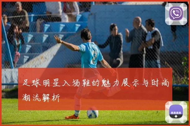 足球明星入场鞋的魅力展示与时尚潮流解析