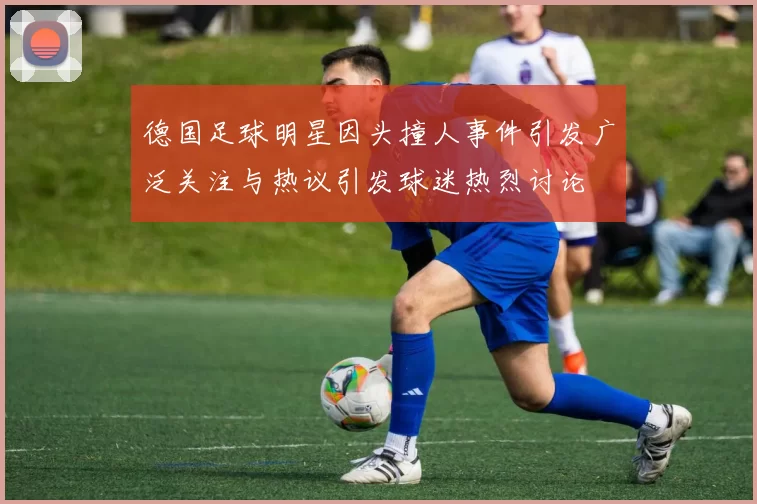 德国足球明星因头撞人事件引发广泛关注与热议引发球迷热烈讨论