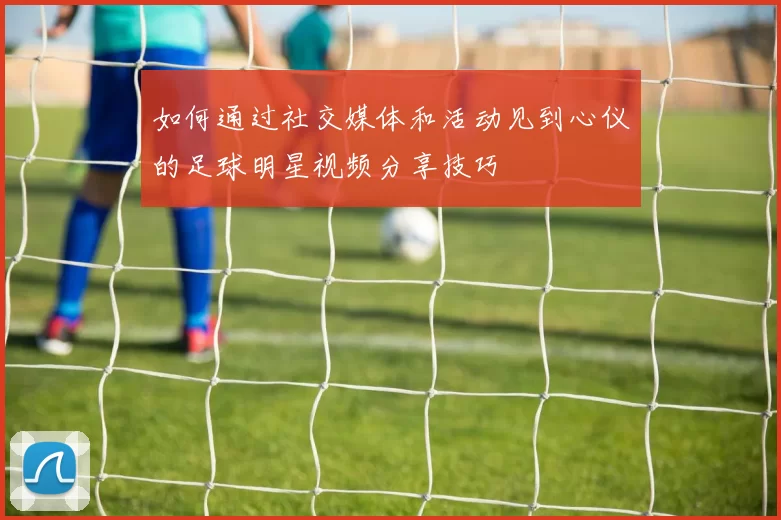 如何通过社交媒体和活动见到心仪的足球明星视频分享技巧