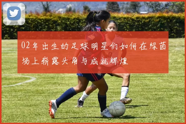 02年出生的足球明星们如何在绿茵场上崭露头角与成就辉煌