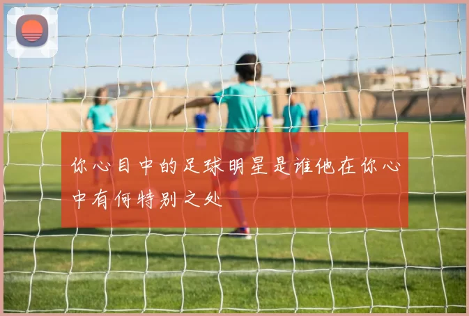 你心目中的足球明星是谁他在你心中有何特别之处