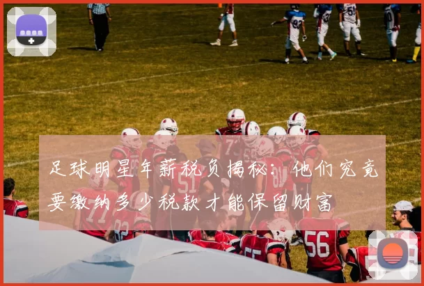足球明星年薪税负揭秘：他们究竟要缴纳多少税款才能保留财富