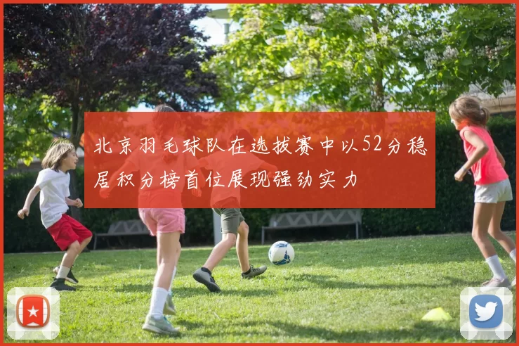 北京羽毛球队在选拔赛中以52分稳居积分榜首位展现强劲实力